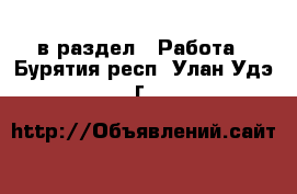  в раздел : Работа . Бурятия респ.,Улан-Удэ г.